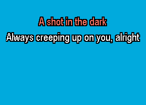 A shot in the dark
Always creeping up on you, alright