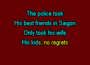 The police took

His best friends in Saigon

Only took his wife
His kids, no regrets