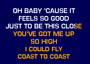 0H BABY 'CAUSE IT
FEELS SO GOOD
JUST TO BE THIS CLOSE
YOU'VE GOT ME UP

30 HIGH
I COULD FLY
COAST TO COAST