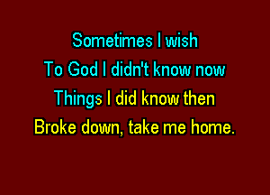 Sometimes I wish
To God I didn't know now

Things I did know then
Broke down. take me home.