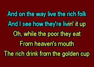 And on the way live the rich folk
And I see how they're Iivin' it up
Oh, while the poor they eat
From heaven's mouth
The rich drink from the golden cup
