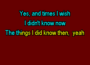 Yes, and times I wish
I didn't know now

The things I did know then, yeah