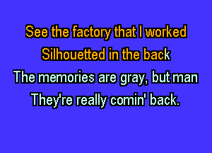 See the factory that I worked
Silhouetted in the back

The memories are gray, but man
They're really comin' back.