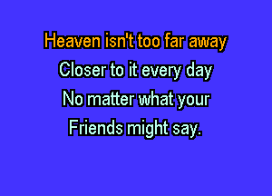 Heaven isn't too far away

Closer to it every day
No matter what your
Friends might say.