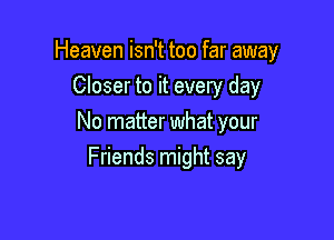 Heaven isn't too far away

Closer to it every day
No matter what your
Friends might say