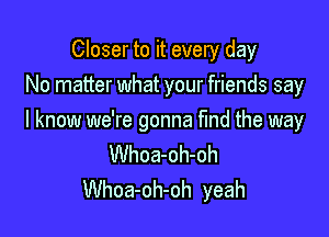 Closer to it every day
No matter what your friends say

I know we're gonna find the way

Whoa-oh-oh
Whoa-oh-oh yeah