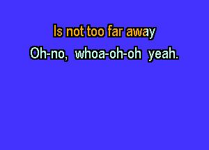 Is not too far away
Oh-no, whoa-oh-oh yeah.