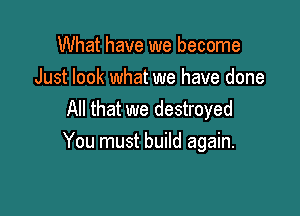 What have we become
Just look what we have done
All that we destroyed

You must build again.