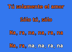 Tu solamente el amor
S6lo tu, sblo

Na, ra, na, na, ra, na

Na, ra, na, na, ra, na