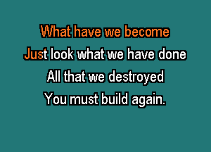 What have we become
Just look what we have done
All that we destroyed

You must build again.
