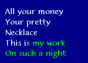 All your money
Your pretty

Necklace

This is my work
On such a night