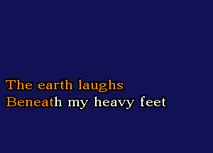 The earth laughs
Beneath my heavy feet