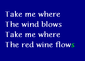 Take me where
The wind blows

Take me where
The red wine flows