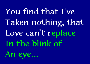 You find that I've
Taken nothing, that

Love can't replace

In the blink of
An eye...