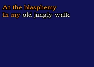 At the blasphemy
In my old jangly walk