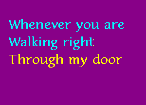 Whenever you are
Walking right

Through my door