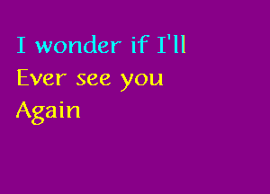 I wonder if I'll
Ever see you

Again