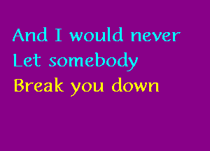And I would never
Let somebody

Break you down