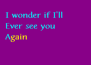 I wonder if I'll
Ever see you

Again