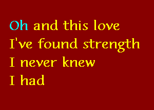 Oh and this love
I've found strength

I never knew
I had