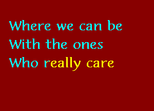 Where we can be
With the ones

Who really care