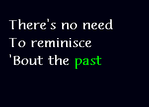 There's no need
To reminisce

'Bout the past