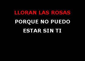 LLORAN LAS ROSAS
PORQUE N0 PUEDO

ESTAR SI N TI