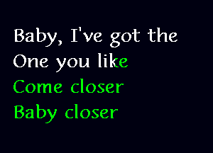 Baby, I've got the
One you like

Come closer
Baby closer