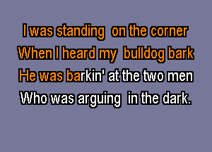 I was standing on the corner
When I heard my bulldog bark

He was barkin' at the two men
Who was arguing in the dark.