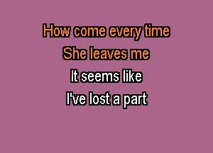 How come every time
She leaves me

It seems like
I've lost a part