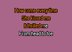 How come every time
She kissed me
It thrilled me

From head to toe