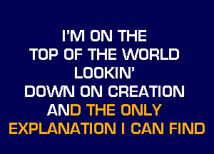 I'M ON THE
TOP OF THE WORLD
LOOKIN'
DOWN ON CREATION
AND THE ONLY
EXPLANATION I CAN FIND