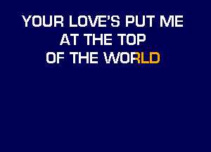 YOUR LOVE'S PUT ME
AT THE TOP
OF THE WORLD