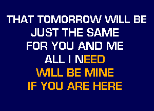 THAT TOMORROW VUILL BE
JUST THE SAME
FOR YOU AND ME
ALL I NEED
WILL BE MINE
IF YOU ARE HERE