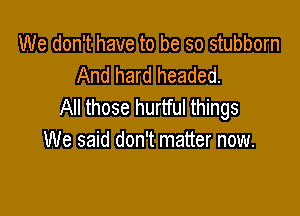We don't have to be so stubborn
And hard headed.
All those hurtful things

We said don't matter now.