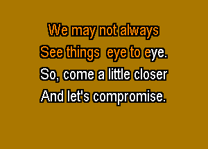 We may not always
See things eye to eye.

80, come a little closer
And let's compromise.