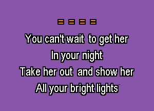 You can't wait to get her

In your night
Take her out and show her
All your bright lights