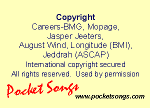 Copyright
Careers-BMG, Mopage,
Jasper Jeeters,

August Wnd, Longitude (BMI),
Jeddrah (ASCAP)
International copyright secured
All rights reserved. Used by permission

P061151 SOWW

.pocketsongs.oom
