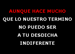 AUNQUE HACE MUCHO
QUE L0 NUESTRO TERMINO
N0 PUEDO SER
ATU DESDICHA
INDIFERENTE