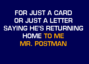 FOR JUST A CARD
0R JUST A LETTER
SAYING HE'S RETURNING
HOME TO ME
MR. POSTMAN