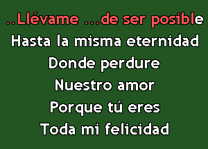 ..Ll6'2vame ...de ser posible
Hasta la misma eternidad
Donde perdure
Nuestro amor
Porque tu eres
Toda mi felicidad