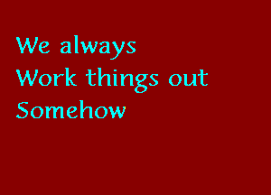 We always
Work things out

Somehow