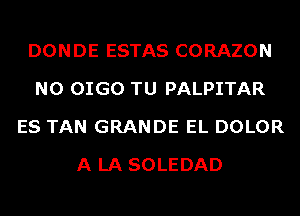 DONDE ESTAS CORAZON
N0 OIGO TU PALPITAR
ES TAN GRANDE EL DOLOR
A LA SOLEDAD