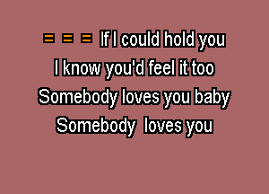 o o o Iflcould hold you
I know you'd feel it too

Somebody loves you baby
Somebody loves you