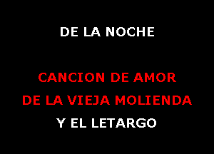 DE LA NOCHE

CANCION DE AMOR
DE LA VIEJA MOLIENDA
Y EL LETARGO