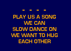 PLAY US A SONG
WE CAN

SLOW DANCE 0N
WE WANT TO HUG
EACH OTHER