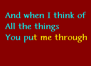 And when I think of
All the things

You put me through