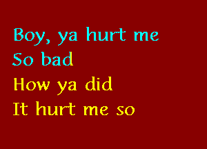 Boy, ya hurt me
So bad

How ya did
It hurt me so