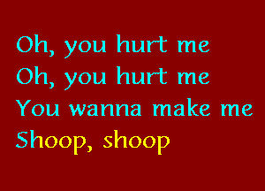 Oh, you hurt me
Oh, you hurt me

You wanna make me

Shoop,shoop