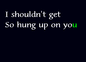 I shouldn't get
50 hung up on you